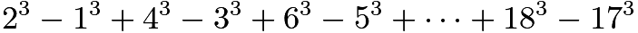 $2^3 - 1^3 + 4^3 - 3^3 + 6^3 - 5^3 + \dots + 18^3 - 17^3$