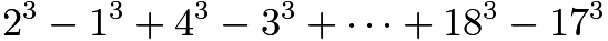 $2^3 - 1^3 + 4^3 - 3^3 + \dots + 18^3 - 17^3$