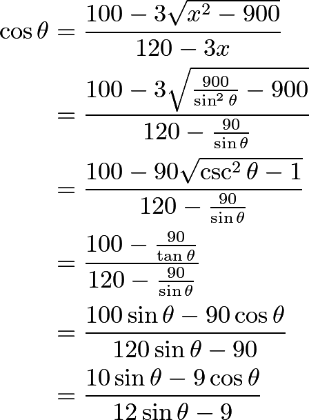 \begin{align*} \cos\theta &= \frac{100 - 3\sqrt{x^2 - 900}}{120 - 3x}\\ &= \frac{100 - 3\sqrt{\frac{900}{\sin^2\theta} - 900}}{120 - \frac{90}{\sin\theta}}\\ &= \frac{100 - 90\sqrt{\csc^2\theta - 1}}{120 - \frac{90}{\sin\theta}}\\ &= \frac{100 - \frac{90}{\tan\theta}}{120 - \frac{90}{\sin\theta}}\\ &= \frac{100\sin\theta - 90\cos\theta}{120\sin\theta - 90}\\ &= \frac{10\sin\theta - 9\cos\theta}{12\sin\theta - 9}\\ \end{align*}