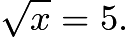 $\sqrt{x} = 5.$