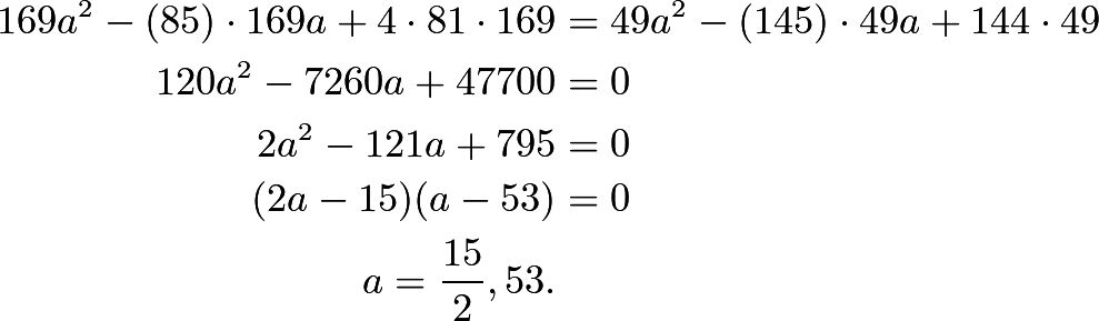 \begin{align*}169a^2 - (85) \cdot 169 a + 4 \cdot 81 \cdot 169 &= 49a^2 - (145) \cdot 49 a + 144 \cdot 49 \\ 120a^2 - 7260a + 47700 &= 0 \\ 2a^2 - 121a + 795 &= 0 \\ (2a-15)(a-53) &= 0 \\ a = \frac{15}{2}, 53.\end{align*}