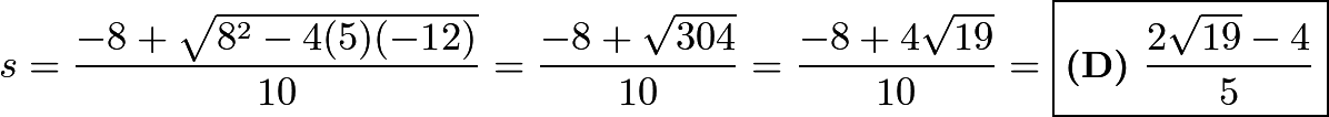 \[s = \frac{-8+\sqrt{8^2-4(5)(-12)}}{10} = \frac{-8+\sqrt{304}}{10} = \frac{-8+4\sqrt{19}}{10} = \boxed{\textbf{(D)}\ \frac{2\sqrt{19}-4}{5}}\]