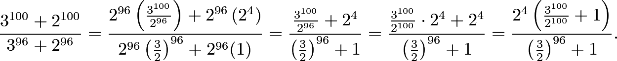 \[\frac{3^{100}+2^{100}}{3^{96}+2^{96}}=\frac{2^{96}\left(\frac{3^{100}}{2^{96}}\right)+2^{96}\left(2^{4}\right)}{2^{96}\left(\frac{3}{2}\right)^{96}+2^{96}(1)}=\frac{\frac{3^{100}}{2^{96}}+2^{4}}{\left(\frac{3}{2}\right)^{96}+1}=\frac{\frac{3^{100}}{2^{100}}\cdot2^{4}+2^{4}}{\left(\frac{3}{2}\right)^{96}+1}=\frac{2^{4}\left(\frac{3^{100}}{2^{100}}+1\right)}{\left(\frac{3}{2}\right)^{96}+1}.\]