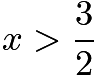 $x > \frac{3}{2}$