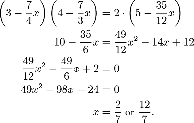 \begin{align*} \left(3-\dfrac{7}{4}x\right)\left(4-\dfrac{7}{3}x\right) &= 2\cdot \left(5 - \dfrac{35}{12}x\right) \\ 10-\dfrac{35}{6}x &= \dfrac{49}{12}x^2 - 14x + 12 \\ \dfrac{49}{12}x^2 - \dfrac{49}{6}x + 2 &= 0 \\ 49x^2 - 98x + 24 &= 0 \\ x&=\dfrac{2}{7} \text{ or } \dfrac{12}{7}. \end{align*}