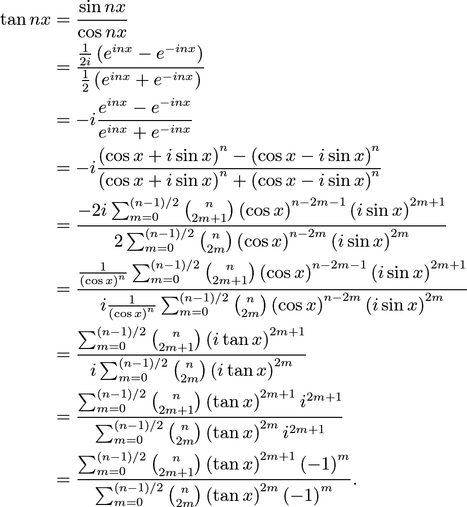 \begin{align*} \tan nx & = \frac{\sin nx}{\cos nx} \\ & = \frac{\frac{1}{2i} \left( e^{i n x} - e^{-i n x} \right)} {\frac{1}{2} \left( e^{i n x} + e^{-i n x} \right)} \\ & = - i \frac{e^{i n x} - e^{-i n x}}{e^{i n x} + e^{-i n x}} \\ & = - i  \frac{\left( \cos x + i \sin x \right)^n - \left( \cos x - i \sin x \right)^n} {\left( \cos x + i \sin x \right)^n + \left( \cos x - i \sin x \right)^n} \\ & = \frac{ - 2 i \sum_{m=0}^{(n-1)/2} \binom{n}{2m + 1} \left( \cos x \right)^{n - 2m - 1} \left( i \sin x \right)^{2m + 1}} {2 \sum_{m=0}^{(n-1)/2} \binom{n}{2m} \left( \cos x \right)^{n - 2m} \left( i \sin x \right)^{2m}} \\ & = \frac{ \frac{1}{\left( \cos x \right)^n} \sum_{m=0}^{(n-1)/2} \binom{n}{2m + 1} \left( \cos x \right)^{n - 2m - 1} \left( i \sin x \right)^{2m + 1}} {i \frac{1}{\left( \cos x \right)^n} \sum_{m=0}^{(n-1)/2} \binom{n}{2m} \left( \cos x \right)^{n - 2m} \left( i \sin x \right)^{2m}} \\ & = \frac{ \sum_{m=0}^{(n-1)/2} \binom{n}{2m + 1} \left( i \tan x \right)^{2m + 1}} {i \sum_{m=0}^{(n-1)/2} \binom{n}{2m} \left( i \tan x \right)^{2m}} \\ & = \frac{ \sum_{m=0}^{(n-1)/2} \binom{n}{2m + 1} \left( \tan x \right)^{2m + 1} i^{2m + 1}} {\sum_{m=0}^{(n-1)/2} \binom{n}{2m} \left( \tan x \right)^{2m} i^{2m + 1}} \\ & = \frac{ \sum_{m=0}^{(n-1)/2} \binom{n}{2m + 1} \left( \tan x \right)^{2m + 1} \left( -1 \right)^m} {\sum_{m=0}^{(n-1)/2} \binom{n}{2m} \left( \tan x \right)^{2m} \left( -1 \right)^m}  . \end{align*}