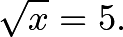 \[\sqrt{x} = 5.\]